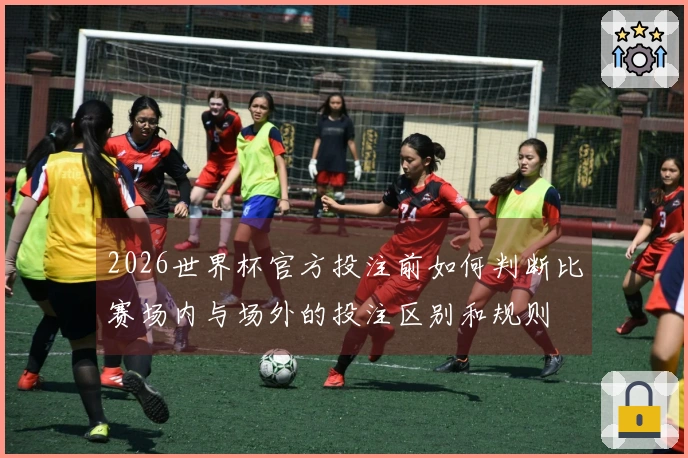 2026世界杯官方投注前如何判断比赛场内与场外的投注区别和规则